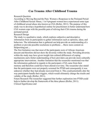 Csa Trauma After Childhood Trauma
Research Question
According to Moving Beyond the Pain: Women s Responses to the Perinatal Period
After Childhood Sexual Abuse, 1 in 9 pregnant women have experienced some type
of childhood sexual abuse also known as CSA (Roller, 2011). The purpose of this
study was to develop a hypothetical outline for practitioners to better understand how
CSA women cope with the possible pain of reliving their CSA trauma during the
perinatal period.
Research Design
The study is a qualitative study, which explores subjective and descriptive
information from its participants to gather information such as opinions, ideas, and
behaviors. The information that is gathered can help provide an understanding of a
problem or provide possible resolutions to problems ... Show more content on
Helpwriting.net ...
The first limitation was that most of the participants were of African American
descent and therefore did not show the diversity within the study. Providing diversity
within the study may have given insight into cultural differences of coping
mechanisms and a better understanding of how providers can provide more culturally
appropriate interventions. Another limitation that the researcher mentioned was that
the information gathered in regards to the participant s CSA came from their
memory and therefore could have been altered over time. The researcher also stated
that the participants were not properly screened for PTSD and consequently it was
unknown whether they had already recovered from it. This could potentially alter the
way participants handle their triggers, which would ultimately change the results and
validity of the study (Roller, 2011).
Future Research The researcher suggested that further exploration into PTSD could
help to further develop the framework of the three phases (Roller, 2011).
Clinical Significance and
 