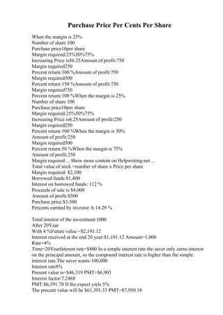 Purchase Price Per Cents Per Share
When the margin is 25%
Number of share 100
Purchase price10per share
Margin required:25%50%75%
Increasing Price is56.25Amount of profit:750
Margin required250
Percent return:300 %Amount of profit:750
Margin required500
Percent return:150 %Amount of profit:750
Margin required750
Percent return:100 %When the margin is 25%
Number of share 100
Purchase price10per share
Margin required:25%50%75%
Increasing Price is6.25Amount of profit:250
Margin required250
Percent return:100 %When the margin is 50%
Amount of profit:250
Margin required500
Percent return:50 %When the margin is 75%
Amount of profit:250
Margin required ... Show more content on Helpwriting.net ...
Total value of stick =number of share x Price per share
Margin required: $2,100
Borrowed funds:$1,400
Interest on borrowed funds: 112 %
Proceeds of sale is $4,000
Amount of profit:$500
Purchase price:$3,500
Percents earnted by investor A:14.29 %
Total interest of the investment:1000
After 20Year
With 4 %Future value =$2,191.12
Interest received at the end 20 year:$1,191.12 Amount=1,000
Rate=4%
Time=20YearInterest rate=$800 In a simple interest rate the saver only earns interest
on the principal amount, so the compound interest rate is higher than the simple
interest rate.The saver wants:100,000
Interest rate8%
Present value is=$46,319 PMT=$6,903
Interest factor:7.2468
PMT:$6,391.70 If the expect yiels 5%
The precent value will be $61,391.33 PMT=$7,950.18
 