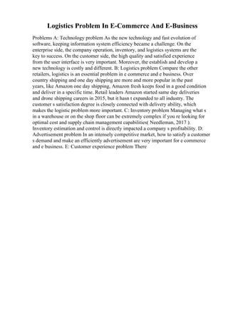 Logistics Problem In E-Commerce And E-Business
Problems A: Technology problem As the new technology and fast evolution of
software, keeping information system efficiency became a challenge. On the
enterprise side, the company operation, inventory, and logistics systems are the
key to success. On the customer side, the high quality and satisfied experience
from the user interface is very important. Moreover, the establish and develop a
new technology is costly and different. B: Logistics problem Compare the other
retailers, logistics is an essential problem in e commerce and e business. Over
country shipping and one day shipping are more and more popular in the past
years, like Amazon one day shipping, Amazon fresh keeps food in a good condition
and deliver in a specific time. Retail leaders Amazon started same day deliveries
and drone shipping careers in 2015, but it hasn t expanded to all industry. The
customer s satisfaction degree is closely connected with delivery ability, which
makes the logistic problem more important. C: Inventory problem Managing what s
in a warehouse or on the shop floor can be extremely complex if you re looking for
optimal cost and supply chain management capabilities( Needleman, 2017 ).
Inventory estimation and control is directly impacted a company s profitability. D:
Advertisement problem In an intensely competitive market, how to satisfy a customer
s demand and make an efficiently advertisement are very important for e commerce
and e business. E: Customer experience problem There
 