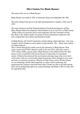 Mla Citation For Blade Runner
The name of the movie is Blade Runner
Blade Runner was made in 1982, its theatrical release was September 9th 1982
The main setting of the movie is the dark and despaired Los Angeles, of the year of
2019
The main characters are Rick Deckard (Harrison Ford) the protagonist, and Ray
Batty (Rutger Hauer) the antagonist. Rick Deckard is an ex cop who is a blade runner
. Blade runners are assassins sent to retire replicants who have returned to Earth.
Ray Batty is the ruthless leader of a group of Nexus Generation 6 replicants who
have escaped their slave labour and returned to Earth.
In Blade Runner, the Tyrell Corporation created cyborgs called replicants , who were
created to mimic humans in every aspect, except emotion. The ... Show more content
on Helpwriting.net ...
This is shown through the outfits worn by the characters in Blade Runner. Rick
wears a noire styled 1950 s detective outfit in the year 2019, while Roy wears a
1970 s black, leather, greaser jacket. Blade Runner is also different from the other
pieces we have examined in this lesson because it takes place in a dystopian
society. Pollution has destroyed the environment and large mega cities cover most
of the earth. Cities are overcrowded, depressing dumps where sunlight is never seen
and rain is a common occurrence. Whereas in other stories such as Worker Drone,
we see technology and the future depicted, as a place where technology and
progression has created a somewhat better place. People are able to get help starting
their cars by getting help right away using technology and Rahul is able to video chat
his significant other
 