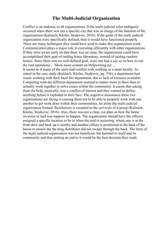 The Multi-Judicial Organization
Conflict is an endemic to all organizations. If the multi judicial roles ambiguity
occurred when there was not a specific city that was in charge of the function of the
organizations (Kalinich, Klofas, Stojkovic, 2016). If the goals of the multi judicial
organization were specifically defined, then it would have functioned properly.
There are many techniques they could have used to make this organization work.
Communication plays a major role in executing efficiently with other organizations.
If they were aware early on that there was an issue, the organization could have
accomplished their goal of raiding home laboratory, instead of raiding random
homes. Since there was no well defined goal, were one had a say so on how to run
the raid operations.... Show more content on Helpwriting.net ...
It seems as if many of the units had conflict with working as a team locally. As
stated in the case study (Kalinich, Klofas, Stojkovic, pg. 336), a department had
issues working with their local fire department, due to lack of resource available.
Competing with the different department seemed to matter more to them than to
actually work together to solve issues within the community. It seems that asking
them for help, ironically, was a conflict of interest and they wanted to defuse
anything before it exploded in their face. The cognitive dissonance these two
organizations are facing is causing them not to be able to properly work with one
another to get work done within their communities, let alone the multi judicial
organization formed. Resolutions is essential to the survivals of a group (Kalinich,
Klofas, Stojkovic, 2016). Also, there was not a clear, cut plan on how the home
invasion or raid was suppose to happen. The organization should have the officers
assigned a specific location to be in when the raid is occurring; where one is at the
front door and back up is nearby and another officer is positioned in the back of the
house to ensure the the drug distributor did not escape through the back. The form of
the multi judicial organization was not beneficial, but harmful to itself and its
community and thus putting an end to it would be the best decision they made
 