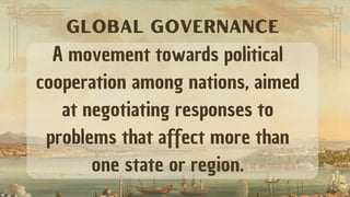 A movement towards political
cooperation among nations, aimed
at negotiating responses to
problems that affect more than
one state or region.
GLOBAL GOVERNANCE
 