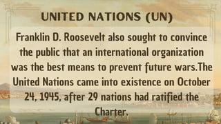 Franklin D. Roosevelt also sought to convince
the public that an international organization
was the best means to prevent future wars.The
United Nations came into existence on October
24, 1945, after 29 nations had ratified the
Charter.
UNITED NATIONS (UN)
 