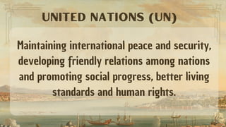 Maintaining international peace and security,
developing friendly relations among nations
and promoting social progress, better living
standards and human rights.
UNITED NATIONS (UN)
 