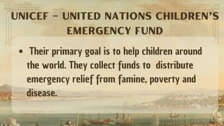 Their primary goal is to help children around
the world. They collect funds to distribute
emergency relief from famine, poverty and
disease.
UNICEF – UNITED NATIONS CHILDREN’S
EMERGENCY FUND
 