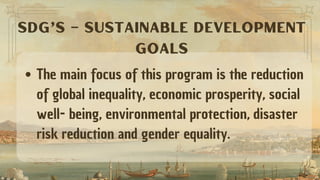 The main focus of this program is the reduction
of global inequality, economic prosperity, social
well- being, environmental protection, disaster
risk reduction and gender equality.
SDG’s – SUSTAINABLE DEVELOPMENT
GOALS
 