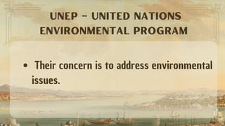 Their concern is to address environmental
issues.
UNEP – UNITED NATIONS
ENVIRONMENTAL PROGRAM
 