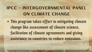 This program takes effort in mitigating climate
change like assessment of climate science,
facilitation of climate agreements and giving
assistance to countries to reduce emissions.
IPCC – INTERGOVERNMENTAL PANEL
ON CLIMATE CHANGE
 