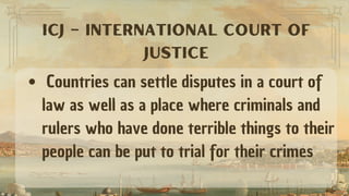 Countries can settle disputes in a court of
law as well as a place where criminals and
rulers who have done terrible things to their
people can be put to trial for their crimes
ICJ – INTERNATIONAL COURT OF
JUSTICE
 