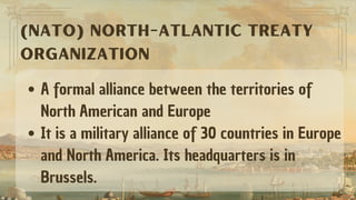 A formal alliance between the territories of
North American and Europe
It is a military alliance of 30 countries in Europe
and North America. Its headquarters is in
Brussels.
(NATO) NORTH-ATLANTIC TREATY
ORGANIZATION
 