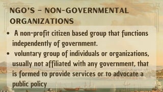 A non-profit citizen based group that functions
independently of government.
voluntary group of individuals or organizations,
usually not affiliated with any government, that
is formed to provide services or to advocate a
public policy
NGO’s – NON-GOVERNMENTAL
ORGANIZATIONS
 