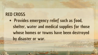 RED CROSS
Provides emergency relief such as food,
shelter, water and medical supplies for those
whose homes or towns have been destroyed
by disaster or war.
 
