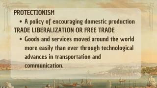 PROTECTIONISM
A policy of encouraging domestic production
TRADE LIBERALIZATION OR FREE TRADE
Goods and services moved around the world
more easily than ever through technological
advances in transportation and
communication.
 