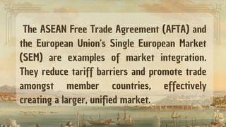 The ASEAN Free Trade Agreement (AFTA) and
the European Union's Single European Market
(SEM) are examples of market integration.
They reduce tariff barriers and promote trade
amongst member countries, effectively
creating a larger, unified market.
 