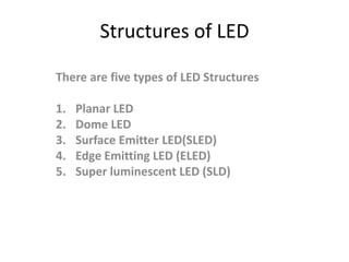 Structures of LED

There are five types of LED Structures

1.   Planar LED
2.   Dome LED
3.   Surface Emitter LED(SLED)
4.   Edge Emitting LED (ELED)
5.   Super luminescent LED (SLD)
 