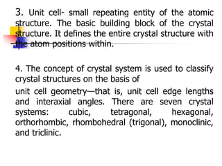 3. Unit cell- small repeating entity of the atomic
structure. The basic building block of the crystal
structure. It defines the entire crystal structure with
the atom positions within.
4. The concept of crystal system is used to classify
crystal structures on the basis of
unit cell geometry—that is, unit cell edge lengths
and interaxial angles. There are seven crystal
systems: cubic, tetragonal, hexagonal,
orthorhombic, rhombohedral (trigonal), monoclinic,
and triclinic.
 