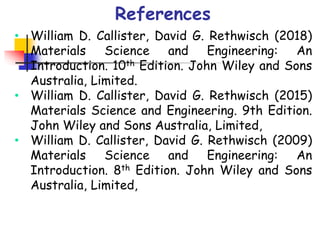 • William D. Callister, David G. Rethwisch (2018)
Materials Science and Engineering: An
Introduction. 10th Edition. John Wiley and Sons
Australia, Limited.
• William D. Callister, David G. Rethwisch (2015)
Materials Science and Engineering. 9th Edition.
John Wiley and Sons Australia, Limited,
• William D. Callister, David G. Rethwisch (2009)
Materials Science and Engineering: An
Introduction. 8th Edition. John Wiley and Sons
Australia, Limited,
References
 