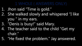 1. Jhon said “Time is gold.”
2. She walked slowly and whispered “I like
you “ in my ears.
3. “Denis is busy!” said Mary.
4. The teacher said to the child “Get my
chair.”
5. “He fixed the problem.” Jay answered.
1 WHOLE ( ANSWERS ONLY)
 