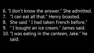 6. “I don’t know the answer.” She admitted.
7. “I can eat all that.” Henry boasted.
8. She said “ I had taken French before.”
9. “ I bought an ice cream.” James said.
10. “I was eating in the canteen, Jake.” he
said.
 
