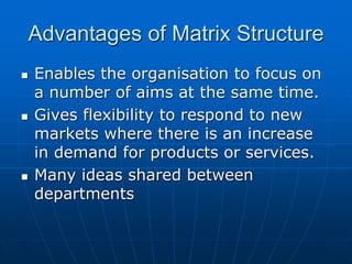 AAddvvaannttaaggeess ooff MMaattrriixx SSttrruuccttuurree 
 EEnnaabblleess tthhee oorrggaanniissaattiioonn ttoo ffooccuuss oonn 
aa nnuummbbeerr ooff aaiimmss aatt tthhee ssaammee ttiimmee.. 
 GGiivveess fflleexxiibbiilliittyy ttoo rreessppoonndd ttoo nneeww 
mmaarrkkeettss wwhheerree tthheerree iiss aann iinnccrreeaassee 
iinn ddeemmaanndd ffoorr pprroodduuccttss oorr sseerrvviicceess.. 
 MMaannyy iiddeeaass sshhaarreedd bbeettwweeeenn 
ddeeppaarrttmmeennttss 
 