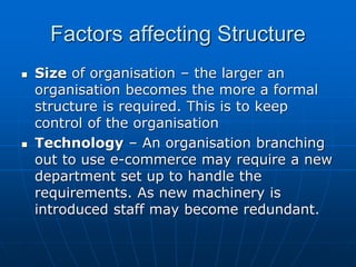 FFaaccttoorrss aaffffeeccttiinngg SSttrruuccttuurree 
 SSiizzee ooff oorrggaanniissaattiioonn –– tthhee llaarrggeerr aann 
oorrggaanniissaattiioonn bbeeccoommeess tthhee mmoorree aa ffoorrmmaall 
ssttrruuccttuurree iiss rreeqquuiirreedd.. TThhiiss iiss ttoo kkeeeepp 
ccoonnttrrooll ooff tthhee oorrggaanniissaattiioonn 
 TTeecchhnnoollooggyy –– AAnn oorrggaanniissaattiioonn bbrraanncchhiinngg 
oouutt ttoo uussee ee--ccoommmmeerrccee mmaayy rreeqquuiirree aa nneeww 
ddeeppaarrttmmeenntt sseett uupp ttoo hhaannddllee tthhee 
rreeqquuiirreemmeennttss.. AAss nneeww mmaacchhiinneerryy iiss 
iinnttrroodduucceedd ssttaaffff mmaayy bbeeccoommee rreedduunnddaanntt.. 
 