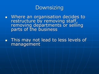 DDoowwnnssiizziinngg 
 WWhheerree aann oorrggaanniissaattiioonn ddeecciiddeess ttoo 
rreessttrruuccttuurree bbyy rreemmoovviinngg ssttaaffff,, 
rreemmoovviinngg ddeeppaarrttmmeennttss oorr sseelllliinngg 
ppaarrttss ooff tthhee bbuussiinneessss 
 TThhiiss mmaayy nnoott lleeaadd ttoo lleessss lleevveellss ooff 
mmaannaaggeemmeenntt bbuutt wwiillll hhaavvee tthhee 
ffoolllloowwiinngg bbeenneeffiittss:: 
 