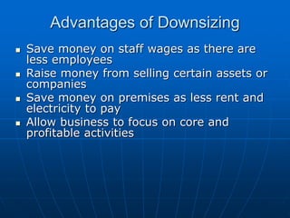 AAddvvaannttaaggeess ooff DDoowwnnssiizziinngg 
 SSaavvee mmoonneeyy oonn ssttaaffff wwaaggeess aass tthheerree aarree 
lleessss eemmppllooyyeeeess 
 RRaaiissee mmoonneeyy ffrroomm sseelllliinngg cceerrttaaiinn aasssseettss oorr 
ccoommppaanniieess 
 SSaavvee mmoonneeyy oonn pprreemmiisseess aass lleessss rreenntt aanndd 
eelleeccttrriicciittyy ttoo ppaayy 
 AAllllooww bbuussiinneessss ttoo ffooccuuss oonn ccoorree aanndd 
pprrooffiittaabbllee aaccttiivviittiieess 
 
