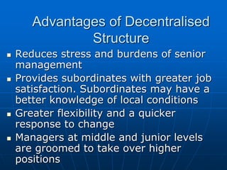 AAddvvaannttaaggeess ooff DDeecceennttrraalliisseedd 
SSttrruuccttuurree 
 RReedduucceess ssttrreessss aanndd bbuurrddeennss ooff sseenniioorr 
mmaannaaggeemmeenntt 
 PPrroovviiddeess ssuubboorrddiinnaatteess wwiitthh ggrreeaatteerr jjoobb 
ssaattiissffaaccttiioonn.. SSuubboorrddiinnaatteess mmaayy hhaavvee aa 
bbeetttteerr kknnoowwlleeddggee ooff llooccaall ccoonnddiittiioonnss 
 GGrreeaatteerr fflleexxiibbiilliittyy aanndd aa qquuiicckkeerr 
rreessppoonnssee ttoo cchhaannggee 
 MMaannaaggeerrss aatt mmiiddddllee aanndd jjuunniioorr lleevveellss 
aarree ggrroooommeedd ttoo ttaakkee oovveerr hhiigghheerr 
ppoossiittiioonnss 
 