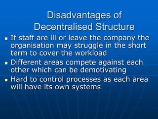 DDiissaaddvvaannttaaggeess ooff 
DDeecceennttrraalliisseedd SSttrruuccttuurree 
 IIff ssttaaffff aarree iillll oorr lleeaavvee tthhee ccoommppaannyy tthhee 
oorrggaanniissaattiioonn mmaayy ssttrruuggggllee iinn tthhee sshhoorrtt 
tteerrmm ttoo ccoovveerr tthhee wwoorrkkllooaadd 
 DDiiffffeerreenntt aarreeaass ccoommppeettee aaggaaiinnsstt eeaacchh 
ootthheerr wwhhiicchh ccaann bbee ddeemmoottiivvaattiinngg 
 HHaarrdd ttoo ccoonnttrrooll pprroocceesssseess aass eeaacchh aarreeaa 
wwiillll hhaavvee iittss oowwnn ssyysstteemmss 
 