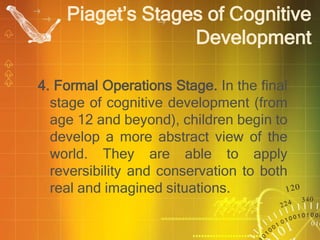 4. Formal Operations Stage. In the final
stage of cognitive development (from
age 12 and beyond), children begin to
develop a more abstract view of the
world. They are able to apply
reversibility and conservation to both
real and imagined situations.
Piaget’s Stages of Cognitive
Development
 