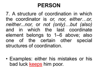 PERSON
7. A structure of coordination in which
the coordinator is or, nor, either…or,
neither...nor, or not (only)…but (also)
and in which the last coordinate
element belongs to 1–6 above; also
one of the certain other special
structures of coordination.
• Examples: either his mistakes or his
bad luck keeps him poor.
 