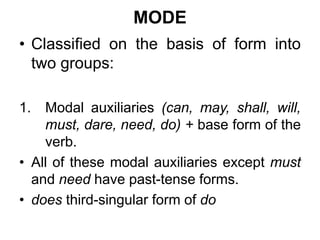 MODE
• Classified on the basis of form into
two groups:
1. Modal auxiliaries (can, may, shall, will,
must, dare, need, do) + base form of the
verb.
• All of these modal auxiliaries except must
and need have past-tense forms.
• does third-singular form of do
 