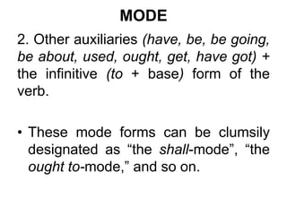 MODE
2. Other auxiliaries (have, be, be going,
be about, used, ought, get, have got) +
the infinitive (to + base) form of the
verb.
• These mode forms can be clumsily
designated as “the shall-mode”, “the
ought to-mode,” and so on.
 