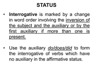 STATUS
• Interrogative is marked by a change
in word order involving the inversion of
the subject and the auxiliary or by the
first auxiliary if more than one is
present.
• Use the auxiliary do/does/did to form
the interrogative of verbs which have
no auxiliary in the affirmative status.
 