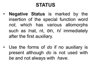 STATUS
• Negative Status is marked by the
insertion of the special function word
not, which has various allomorphs
such as /nat, nt, Әn, n/ immediately
after the first auxiliary.
• Use the forms of do if no auxiliary is
present although do is not used with
be and not always with have.
 