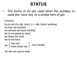 STATUS
• The forms of do are used when the auxiliary is
used (to), have (to), or a simple form of get.
Examples
he is not (/ìz nât, îzӘnt, z + nât, îzӘn/) working
he has not worked
he should not have worked
he is not going to work
he does not work
he is not here
has not
have does nothe any money
he did not use to work
 