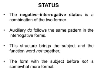 STATUS
• The negative–interrogative status is a
combination of the two former.
• Auxiliary do follows the same pattern in the
interrogative forms.
• This structure brings the subject and the
function word not together.
• The form with the subject before not is
somewhat more formal.
 
