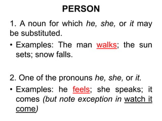 PERSON
1. A noun for which he, she, or it may
be substituted.
• Examples: The man walks; the sun
sets; snow falls.
2. One of the pronouns he, she, or it.
• Examples: he feels; she speaks; it
comes (but note exception in watch it
come)
 