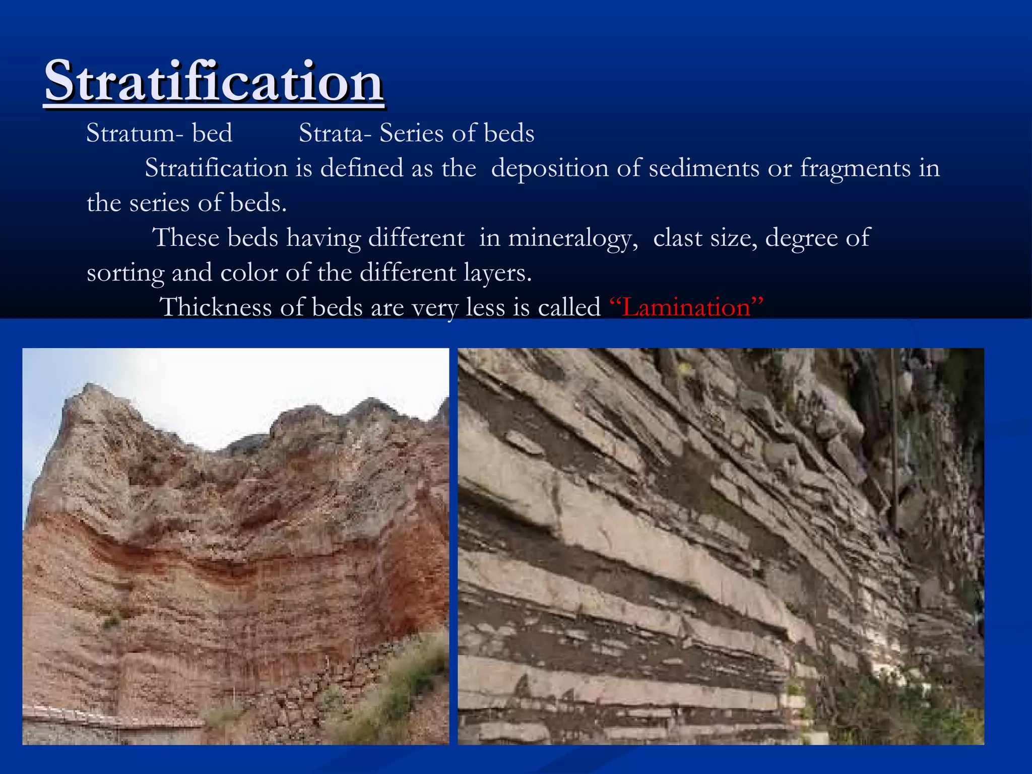 StratificationStratification
Stratum- bed Strata- Series of beds
Stratification is defined as the deposition of sediments or fragments in
the series of beds.
These beds having different in mineralogy, clast size, degree of
sorting and color of the different layers.
Thickness of beds are very less is called “Lamination”
 