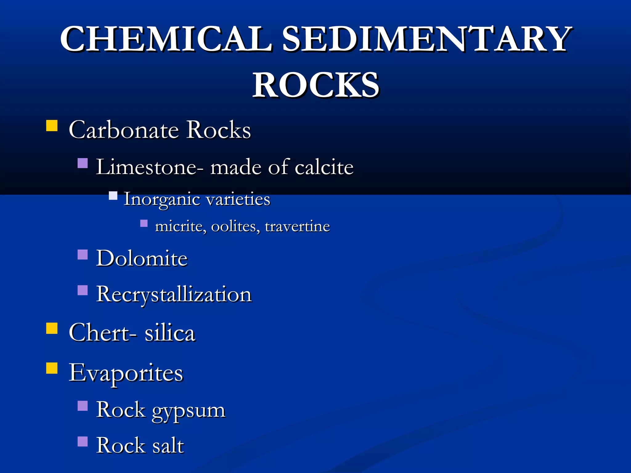 CHEMICAL SEDIMENTARYCHEMICAL SEDIMENTARY
ROCKSROCKS
 Carbonate RocksCarbonate Rocks
 Limestone- made of calciteLimestone- made of calcite
 Inorganic varietiesInorganic varieties
 micrite, oolites, travertinemicrite, oolites, travertine
 DolomiteDolomite
 RecrystallizationRecrystallization
 Chert- silicaChert- silica
 EvaporitesEvaporites
 Rock gypsumRock gypsum
 Rock saltRock salt
 