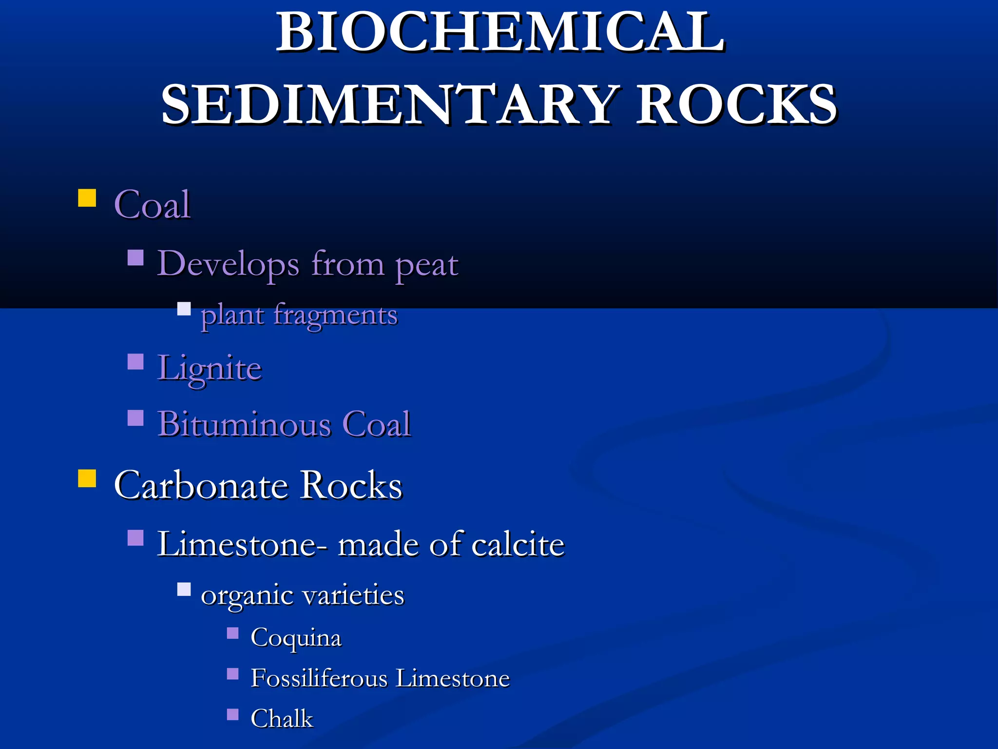 BIOCHEMICALBIOCHEMICAL
SEDIMENTARY ROCKSSEDIMENTARY ROCKS
 CoalCoal
 Develops from peatDevelops from peat
 plant fragmentsplant fragments
 LigniteLignite
 Bituminous CoalBituminous Coal
 Carbonate RocksCarbonate Rocks
 Limestone- made of calciteLimestone- made of calcite
 organic varietiesorganic varieties
 CoquinaCoquina
 Fossiliferous LimestoneFossiliferous Limestone
 ChalkChalk
 