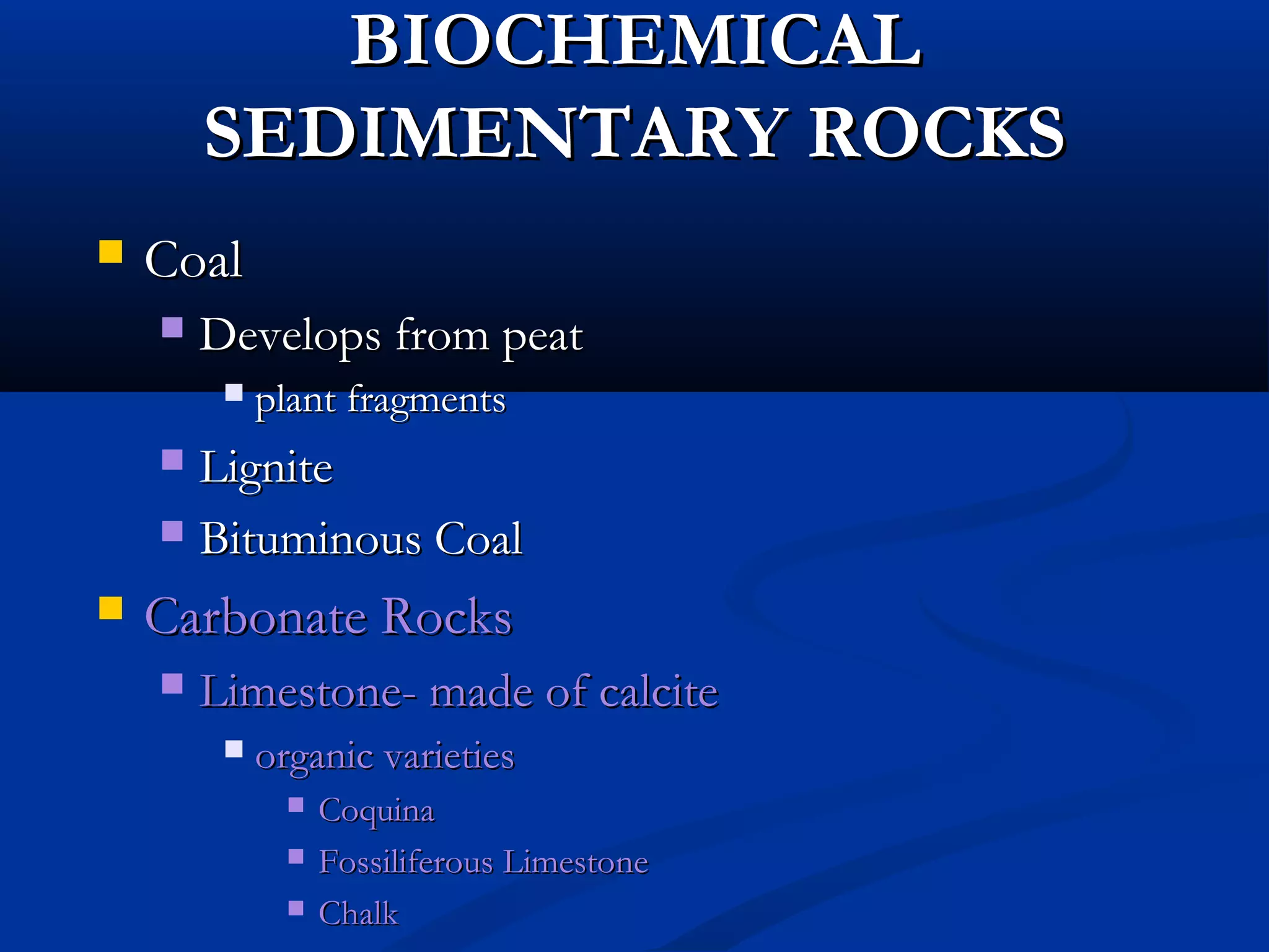 BIOCHEMICALBIOCHEMICAL
SEDIMENTARY ROCKSSEDIMENTARY ROCKS
 CoalCoal
 Develops from peatDevelops from peat
 plant fragmentsplant fragments
 LigniteLignite
 Bituminous CoalBituminous Coal
 Carbonate RocksCarbonate Rocks
 Limestone- made of calciteLimestone- made of calcite
 organic varietiesorganic varieties
 CoquinaCoquina
 Fossiliferous LimestoneFossiliferous Limestone
 ChalkChalk
 