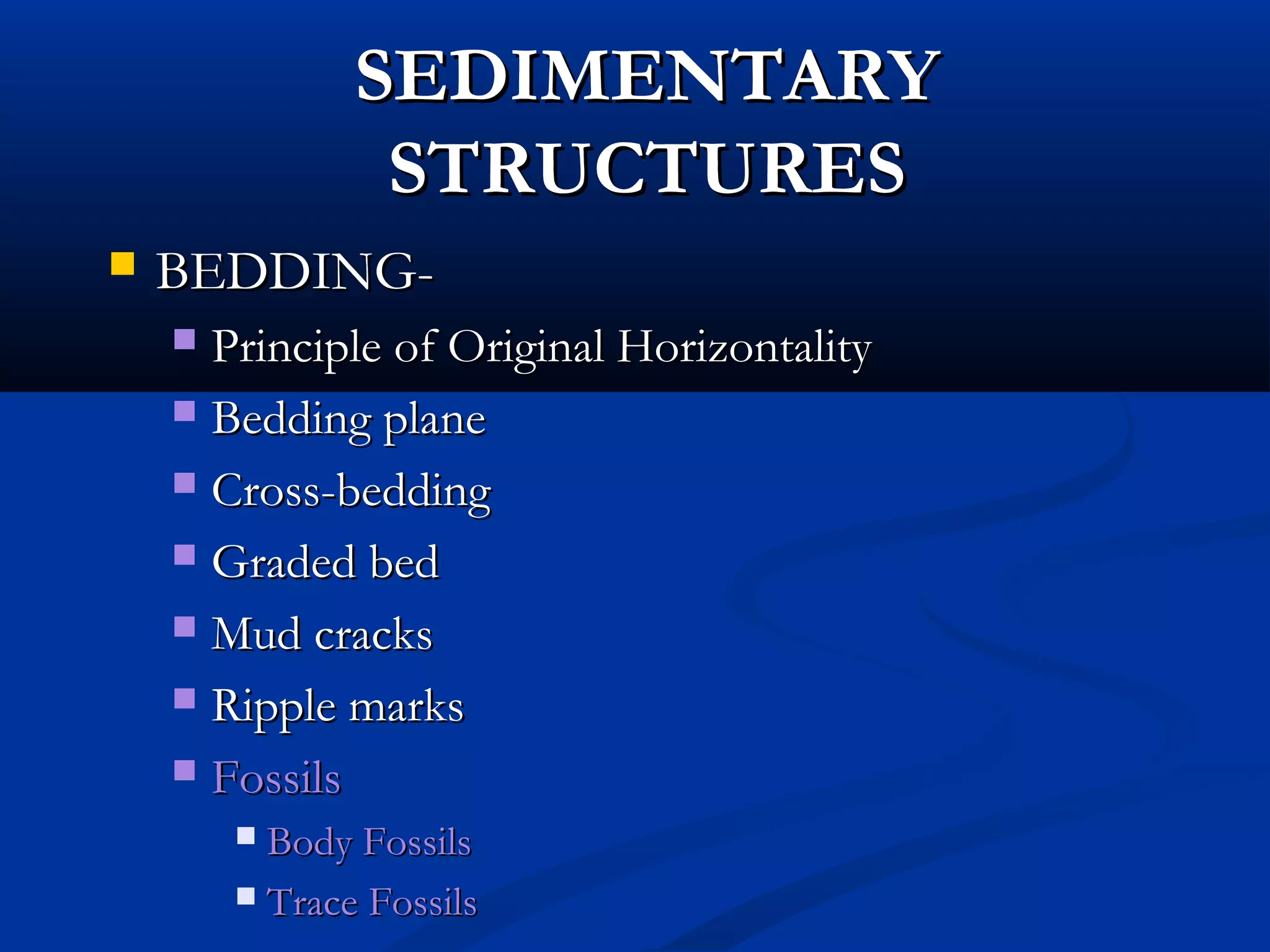 SEDIMENTARYSEDIMENTARY
STRUCTURESSTRUCTURES
 BEDDING-BEDDING-
 Principle of Original HorizontalityPrinciple of Original Horizontality
 Bedding planeBedding plane
 Cross-beddingCross-bedding
 Graded bedGraded bed
 Mud cracksMud cracks
 Ripple marksRipple marks
 FossilsFossils
 Body FossilsBody Fossils
 Trace FossilsTrace Fossils
 