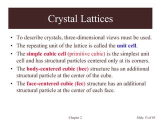 Chapter 2 Slide 13 of 85
Crystal Lattices
• To describe crystals, three-dimensional views must be used.
• The repeating unit of the lattice is called the unit cell.
• The simple cubic cell (primitive cubic) is the simplest unit
cell and has structural particles centered only at its corners.
• The body-centered cubic (bcc) structure has an additional
structural particle at the center of the cube.
• The face-centered cubic (fcc) structure has an additional
structural particle at the center of each face.
 