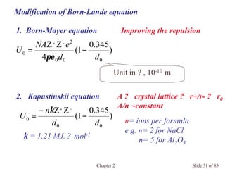 Chapter 2 Slide 31 of 85
Modification of Born-Lande equation
)
345.0
1(
4
ZZ
000
2
0
dd
eNA
U −=
−+
πε
Unit in ? , 10-10 m
2. Kapustinskii equation
Improving the repulsion
)
345.0
1(
ZZ
00
0
dd
n
U −
−
=
−+
κ
κ = 1.21 MJ. ? mol-1
n= ions per formula
e.g. n= 2 for NaCl
n= 5 for Al2O3
A ? crystal lattice ? r+/r- ? r0
A/n ~constant
1. Born-Mayer equation
 
