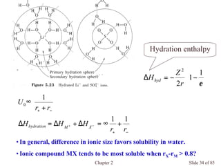 Chapter 2 Slide 34 of 85
Hydration enthalpy
−+
−+
+∞=∆+∆=∆
+
∞
−+
rr
HHH
rr
U
XMhydration
11
1
0






−−=∆
ε
1
1
2
2
r
Z
Hhyd
•In general, difference in ionic size favors solubility in water.
•Ionic compound MX tends to be most soluble when rX-rM > 0.8?
 