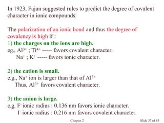 Chapter 2 Slide 37 of 85
In 1923, Fajan suggested rules to predict the degree of covalent
character in ionic compounds:
The polarization of an ionic bond and thus the degree of
covalency is high if :
1) the charges on the ions are high.
eg., Al3+ ; Ti4+ ----- favors covalent character.
Na+ ; K+ ----- favors ionic character.
2) the cation is small.
e.g., Na+ ion is larger than that of Al3+
Thus, Al3+ favors covalent character.
3) the anion is large.
e.g. F- ionic radius : 0.136 nm favors ionic character.
I- ionic radius : 0.216 nm favors covalent character.
 