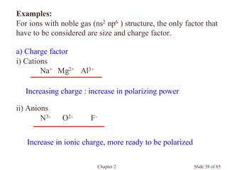 Chapter 2 Slide 39 of 85
a) Charge factor
i) Cations
Na+ Mg2+ Al3+
Examples:
For ions with noble gas (ns2 np6 ) structure, the only factor that
have to be considered are size and charge factor.
ii) Anions
N3- O2- F-
Increasing charge : increase in polarizing power
Increase in ionic charge, more ready to be polarized
 