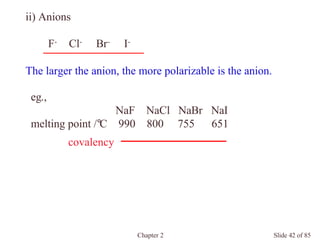 Chapter 2 Slide 42 of 85
ii) Anions
F- Cl- Br- I-
The larger the anion, the more polarizable is the anion.
eg.,
NaF NaCl NaBr NaI
melting point /°C 990 800 755 651
covalency
 