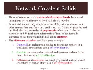 Chapter 2 Slide 5 of 85
Network Covalent Solids
• These substances contain a network of covalent bonds that extend
throughout a crystalline solid, holding it firmly together.
• In material science, polymorphism is the ability of a solid material to
exist in more than one form or crystal structure. Diamond, graphite and
the Buckyball are examples of polymorphs of carbon. α-ferrite,
austenite, and δ-ferrite are polymorphs of iron. When found in
elemental solids the condition is also called allotropy.
• The allotropes of carbon provide a good example
1. Diamond has each carbon bonded to four other carbons in a
tetrahedral arrangement using sp3 hybridization.
2. Graphite has each carbon bonded to three other carbons in the
same plane using sp2 hybridization.
3. Fullerenes and nanotubes are roughly spherical and cylindrical
collections of carbon atoms using sp2 hybridization.
 
